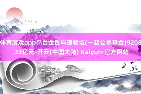 体育游戏app平台金钱料理领域(一起公募基金)9208.33亿元-开云(中国大陆) Kaiyun·官方网站