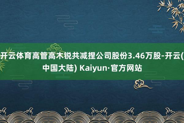 开云体育高管高木锐共减捏公司股份3.46万股-开云(中国大陆) Kaiyun·官方网站