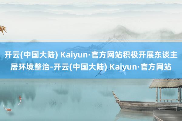 开云(中国大陆) Kaiyun·官方网站积极开展东谈主居环境整治-开云(中国大陆) Kaiyun·官方网站