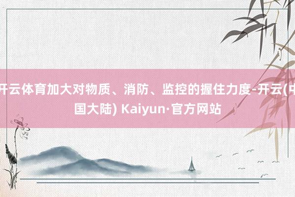 开云体育加大对物质、消防、监控的握住力度-开云(中国大陆) Kaiyun·官方网站