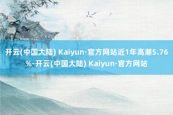 开云(中国大陆) Kaiyun·官方网站近1年高潮5.76%-开云(中国大陆) Kaiyun·官方网站