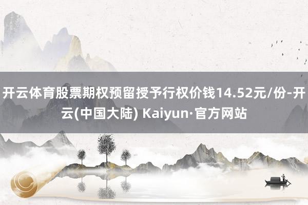 开云体育股票期权预留授予行权价钱14.52元/份-开云(中国大陆) Kaiyun·官方网站