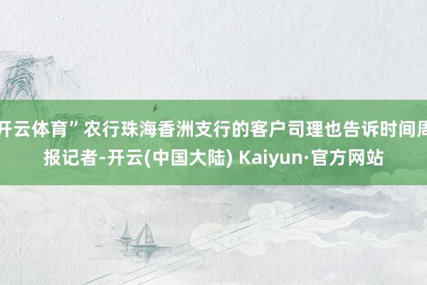 开云体育”　　农行珠海香洲支行的客户司理也告诉时间周报记者-开云(中国大陆) Kaiyun·官方网站