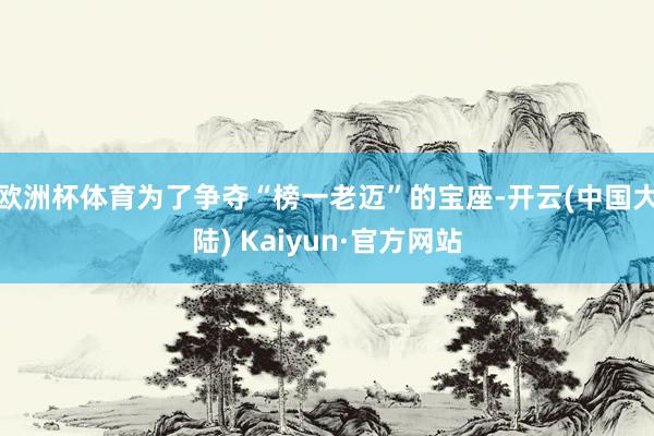 欧洲杯体育为了争夺“榜一老迈”的宝座-开云(中国大陆) Kaiyun·官方网站