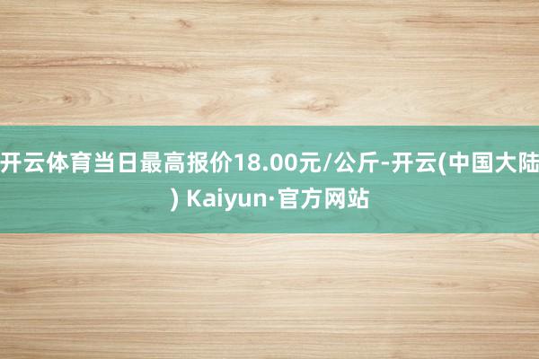 开云体育当日最高报价18.00元/公斤-开云(中国大陆) Kaiyun·官方网站