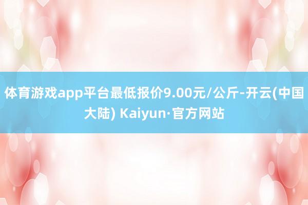 体育游戏app平台最低报价9.00元/公斤-开云(中国大陆) Kaiyun·官方网站