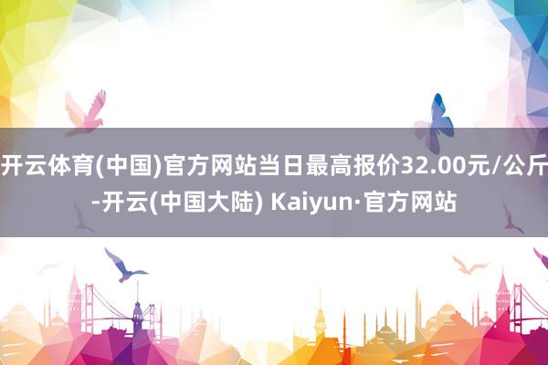 开云体育(中国)官方网站当日最高报价32.00元/公斤-开云(中国大陆) Kaiyun·官方网站