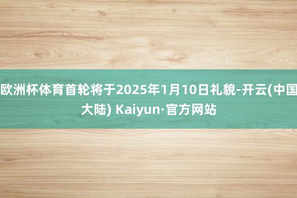 欧洲杯体育首轮将于2025年1月10日礼貌-开云(中国大陆) Kaiyun·官方网站