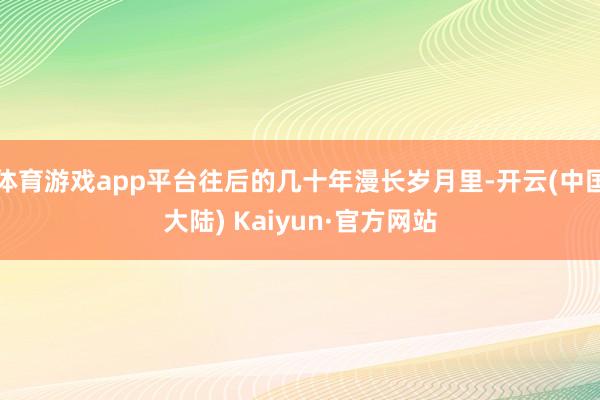 体育游戏app平台往后的几十年漫长岁月里-开云(中国大陆) Kaiyun·官方网站