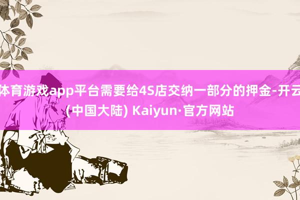 体育游戏app平台需要给4S店交纳一部分的押金-开云(中国大陆) Kaiyun·官方网站