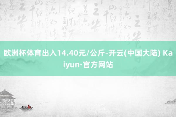 欧洲杯体育出入14.40元/公斤-开云(中国大陆) Kaiyun·官方网站