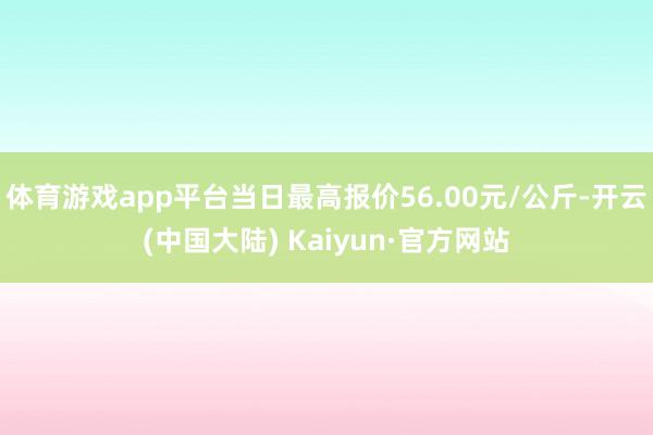 体育游戏app平台当日最高报价56.00元/公斤-开云(中国大陆) Kaiyun·官方网站