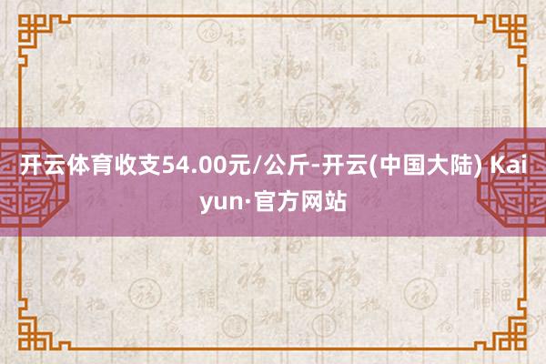 开云体育收支54.00元/公斤-开云(中国大陆) Kaiyun·官方网站