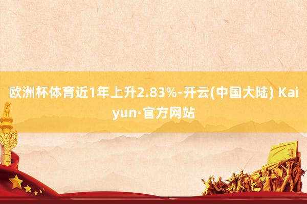 欧洲杯体育近1年上升2.83%-开云(中国大陆) Kaiyun·官方网站