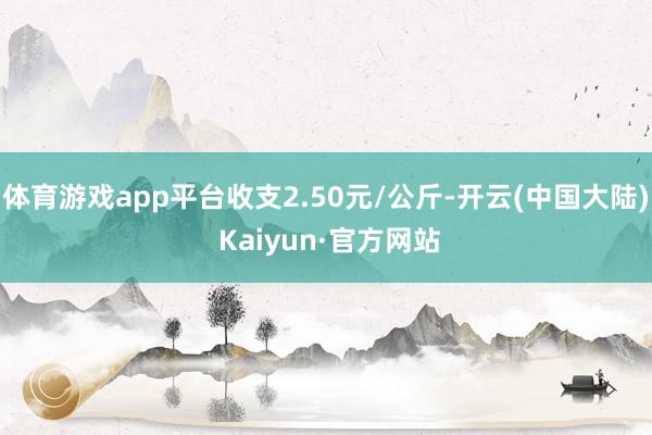 体育游戏app平台收支2.50元/公斤-开云(中国大陆) Kaiyun·官方网站