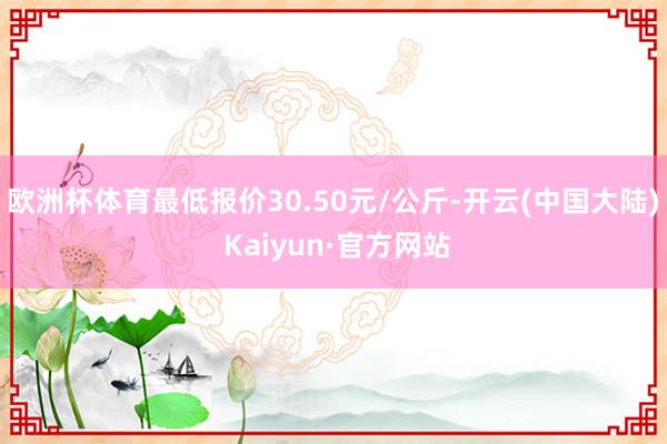 欧洲杯体育最低报价30.50元/公斤-开云(中国大陆) Kaiyun·官方网站