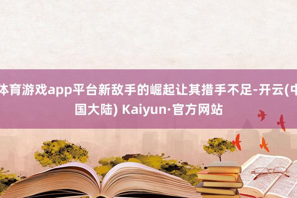 体育游戏app平台新敌手的崛起让其措手不足-开云(中国大陆) Kaiyun·官方网站