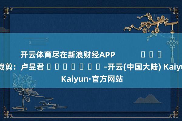 开云体育尽在新浪财经APP            						株连裁剪：卢昱君 							-开云(中国大陆) Kaiyun·官方网站