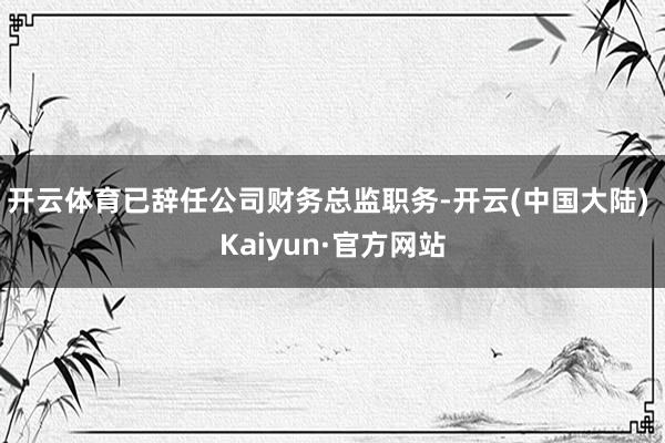 开云体育已辞任公司财务总监职务-开云(中国大陆) Kaiyun·官方网站