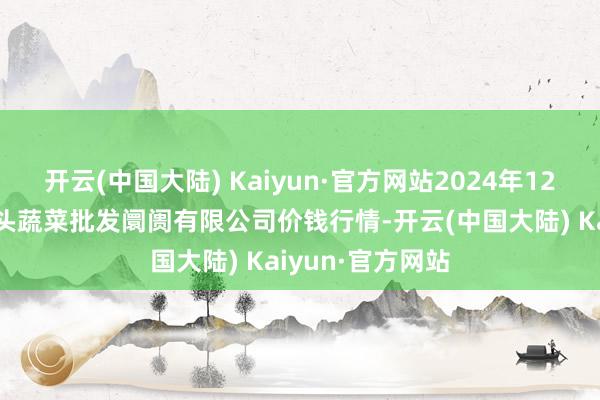 开云(中国大陆) Kaiyun·官方网站2024年12月6日青岛东庄头蔬菜批发阛阓有限公司价钱行情-开云(中国大陆) Kaiyun·官方网站