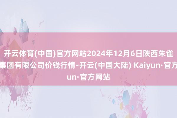 开云体育(中国)官方网站2024年12月6日陕西朱雀实业集团有限公司价钱行情-开云(中国大陆) Kaiyun·官方网站