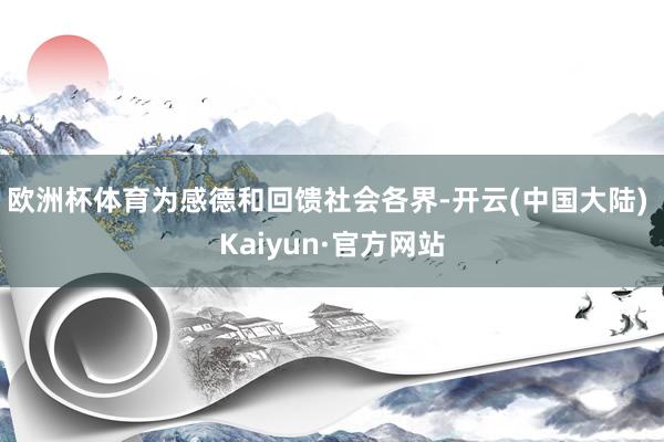 欧洲杯体育为感德和回馈社会各界-开云(中国大陆) Kaiyun·官方网站