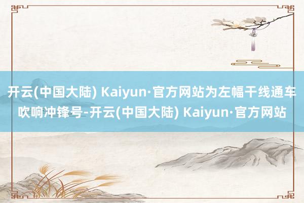 开云(中国大陆) Kaiyun·官方网站为左幅干线通车吹响冲锋号-开云(中国大陆) Kaiyun·官方网站