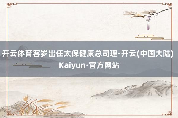 开云体育客岁出任太保健康总司理-开云(中国大陆) Kaiyun·官方网站