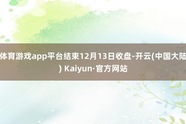 体育游戏app平台结束12月13日收盘-开云(中国大陆) Kaiyun·官方网站