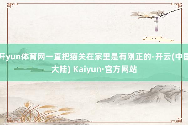 开yun体育网一直把猫关在家里是有刚正的-开云(中国大陆) Kaiyun·官方网站