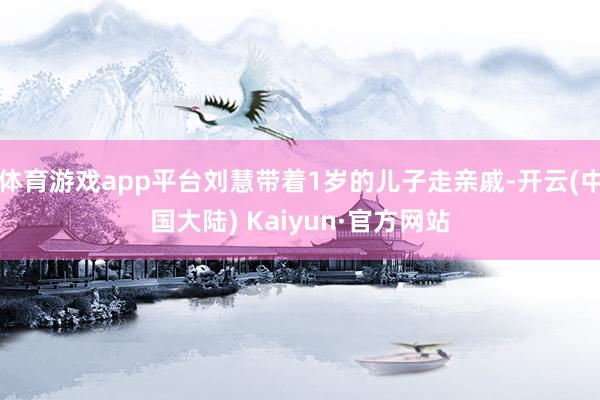 体育游戏app平台刘慧带着1岁的儿子走亲戚-开云(中国大陆) Kaiyun·官方网站