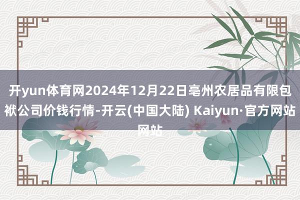 开yun体育网2024年12月22日亳州农居品有限包袱公司价钱行情-开云(中国大陆) Kaiyun·官方网站