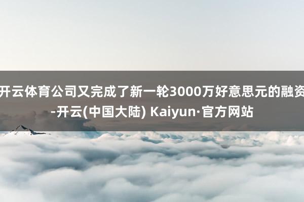 开云体育公司又完成了新一轮3000万好意思元的融资-开云(中国大陆) Kaiyun·官方网站