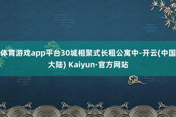 体育游戏app平台30城相聚式长租公寓中-开云(中国大陆) Kaiyun·官方网站