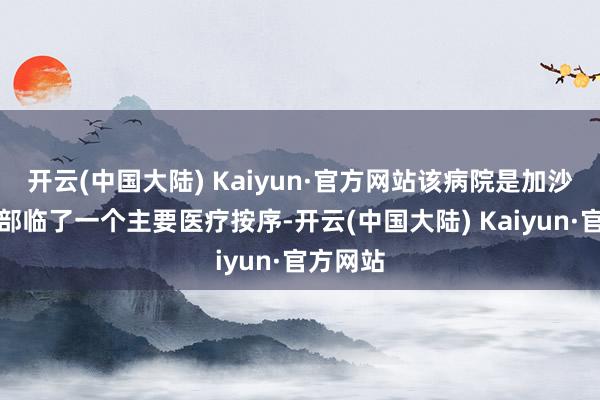 开云(中国大陆) Kaiyun·官方网站该病院是加沙地带北部临了一个主要医疗按序-开云(中国大陆) Kaiyun·官方网站