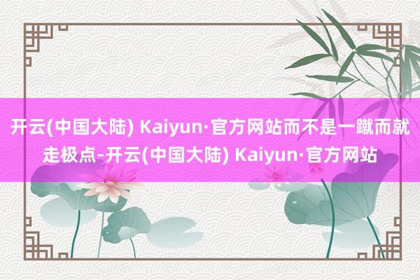 开云(中国大陆) Kaiyun·官方网站而不是一蹴而就走极点-开云(中国大陆) Kaiyun·官方网站