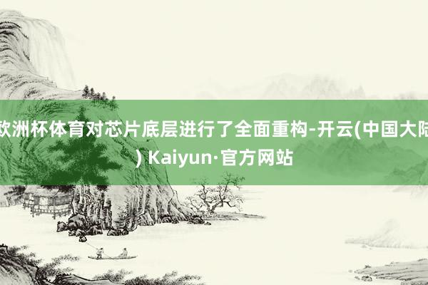 欧洲杯体育对芯片底层进行了全面重构-开云(中国大陆) Kaiyun·官方网站