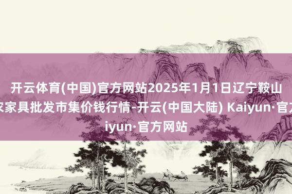 开云体育(中国)官方网站2025年1月1日辽宁鞍山宁远农家具批发市集价钱行情-开云(中国大陆) Kaiyun·官方网站