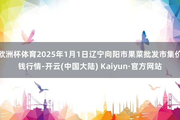 欧洲杯体育2025年1月1日辽宁向阳市果菜批发市集价钱行情-开云(中国大陆) Kaiyun·官方网站