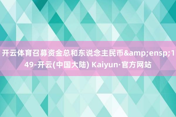 开云体育召募资金总和东说念主民币&ensp;149-开云(中国大陆) Kaiyun·官方网站