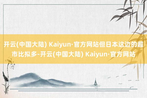 开云(中国大陆) Kaiyun·官方网站但日本这边的超市比拟多-开云(中国大陆) Kaiyun·官方网站