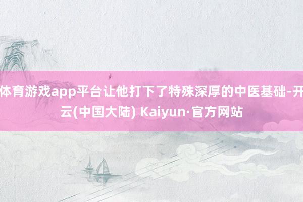 体育游戏app平台让他打下了特殊深厚的中医基础-开云(中国大陆) Kaiyun·官方网站