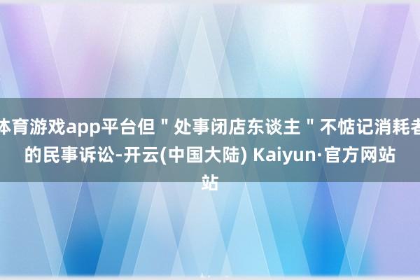 体育游戏app平台但＂处事闭店东谈主＂不惦记消耗者的民事诉讼-开云(中国大陆) Kaiyun·官方网站