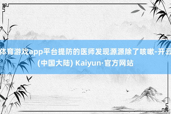 体育游戏app平台提防的医师发现源源除了咳嗽-开云(中国大陆) Kaiyun·官方网站