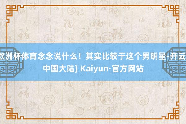 欧洲杯体育念念说什么！其实比较于这个男明星-开云(中国大陆) Kaiyun·官方网站