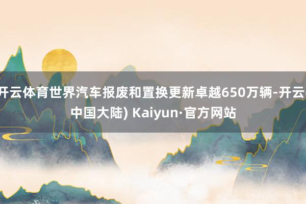 开云体育世界汽车报废和置换更新卓越650万辆-开云(中国大陆) Kaiyun·官方网站