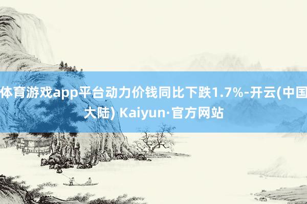 体育游戏app平台动力价钱同比下跌1.7%-开云(中国大陆) Kaiyun·官方网站