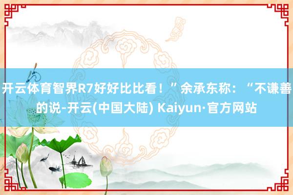 开云体育智界R7好好比比看！”　　余承东称：“不谦善的说-开云(中国大陆) Kaiyun·官方网站