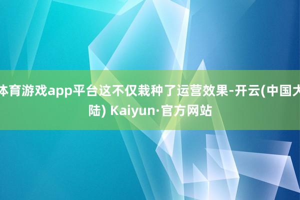 体育游戏app平台这不仅栽种了运营效果-开云(中国大陆) Kaiyun·官方网站