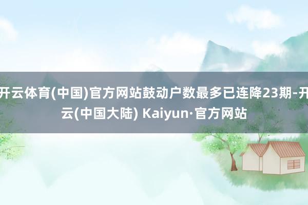 开云体育(中国)官方网站鼓动户数最多已连降23期-开云(中国大陆) Kaiyun·官方网站